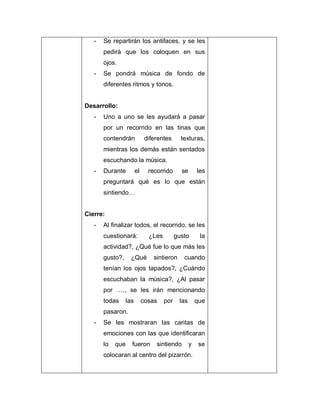 - Se repartirán los antifaces, y se les
pedirá que los coloquen en sus
ojos.
- Se pondrá música de fondo de
diferentes ritmos y tonos.
Desarrollo:
- Uno a uno se les ayudará a pasar
por un recorrido en las tinas que
contendrán diferentes texturas,
mientras los demás están sentados
escuchando la música.
- Durante el recorrido se les
preguntará qué es lo que están
sintiendo…
Cierre:
- Al finalizar todos, el recorrido, se les
cuestionará: ¿Les gusto la
actividad?, ¿Qué fue lo que más les
gusto?, ¿Qué sintieron cuando
tenían los ojos tapados?, ¿Cuándo
escuchaban la música?, ¿Al pasar
por …., se les irán mencionando
todas las cosas por las que
pasaron.
- Se les mostraran las caritas de
emociones con las que identificaran
lo que fueron sintiendo y se
colocaran al centro del pizarrón.
 
