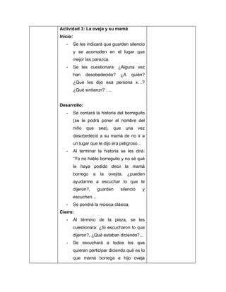 Actividad 3: La oveja y su mamá
Inicio:
- Se les indicará que guarden silencio
y se acomoden en el lugar que
mejor les parezca.
- Se les cuestionara: ¿Alguna vez
han desobedecido? ¿A quién?
¿Qué les dijo esa persona x…?
¿Qué sintieron? ….
Desarrollo:
- Se contará la historia del borreguito
(se le podrá poner el nombre del
niño que sea), que una vez
desobedeció a su mamá de no ir a
un lugar que le dijo era peligroso…
- Al terminar la historia se les dirá:
“Yo no hablo borreguito y no sé qué
le haya podido decir la mamá
borrego a la ovejita, ¿pueden
ayudarme a escuchar lo que le
dijeron?, guarden silencio y
escuchen…
- Se pondrá la música clásica.
Cierre:
- Al término de la pieza, se les
cuestionara: ¿Si escucharon lo que
dijeron?, ¿Qué estaban diciendo?...
- Se escuchará a todos los que
quieran participar diciendo qué es lo
que mamá borrega e hijo oveja
 