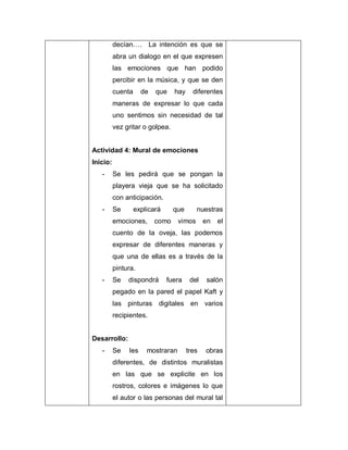 decían…. La intención es que se
abra un dialogo en el que expresen
las emociones que han podido
percibir en la música, y que se den
cuenta de que hay diferentes
maneras de expresar lo que cada
uno sentimos sin necesidad de tal
vez gritar o golpea.
Actividad 4: Mural de emociones
Inicio:
- Se les pedirá que se pongan la
playera vieja que se ha solicitado
con anticipación.
- Se explicará que nuestras
emociones, como vimos en el
cuento de la oveja, las podemos
expresar de diferentes maneras y
que una de ellas es a través de la
pintura.
- Se dispondrá fuera del salón
pegado en la pared el papel Kaft y
las pinturas digitales en varios
recipientes.
Desarrollo:
- Se les mostraran tres obras
diferentes, de distintos muralistas
en las que se explicite en los
rostros, colores e imágenes lo que
el autor o las personas del mural tal
 