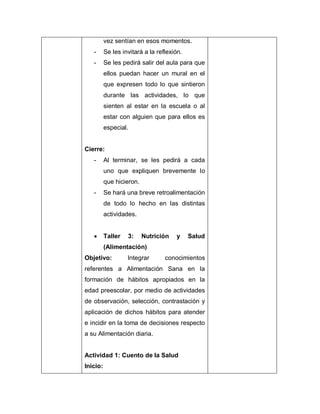 vez sentían en esos momentos.
- Se les invitará a la reflexión.
- Se les pedirá salir del aula para que
ellos puedan hacer un mural en el
que expresen todo lo que sintieron
durante las actividades, lo que
sienten al estar en la escuela o al
estar con alguien que para ellos es
especial.
Cierre:
- Al terminar, se les pedirá a cada
uno que expliquen brevemente lo
que hicieron.
- Se hará una breve retroalimentación
de todo lo hecho en las distintas
actividades.
 Taller 3: Nutrición y Salud
(Alimentación)
Objetivo: Integrar conocimientos
referentes a Alimentación Sana en la
formación de hábitos apropiados en la
edad preescolar, por medio de actividades
de observación, selección, contrastación y
aplicación de dichos hábitos para atender
e incidir en la toma de decisiones respecto
a su Alimentación diaria.
Actividad 1: Cuento de la Salud
Inicio:
 