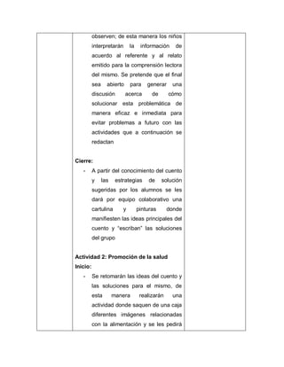 observen; de esta manera los niños
interpretarán la información de
acuerdo al referente y al relato
emitido para la comprensión lectora
del mismo. Se pretende que el final
sea abierto para generar una
discusión acerca de cómo
solucionar esta problemática de
manera eficaz e inmediata para
evitar problemas a futuro con las
actividades que a continuación se
redactan
Cierre:
- A partir del conocimiento del cuento
y las estrategias de solución
sugeridas por los alumnos se les
dará por equipo colaborativo una
cartulina y pinturas donde
manifiesten las ideas principales del
cuento y “escriban” las soluciones
del grupo
Actividad 2: Promoción de la salud
Inicio:
- Se retomarán las ideas del cuento y
las soluciones para el mismo, de
esta manera realizarán una
actividad donde saquen de una caja
diferentes imágenes relacionadas
con la alimentación y se les pedirá
 