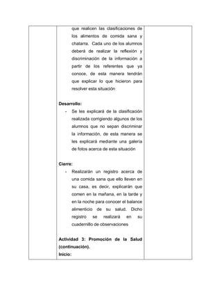 que realicen las clasificaciones de
los alimentos de comida sana y
chatarra. Cada uno de los alumnos
deberá de realizar la reflexión y
discriminación de la información a
partir de los referentes que ya
conoce, de esta manera tendrán
que explicar lo que hicieron para
resolver esta situación
Desarrollo:
- Se les explicará de la clasificación
realizada corrigiendo algunos de los
alumnos que no sepan discriminar
la información, de esta manera se
les explicará mediante una galería
de fotos acerca de esta situación
Cierre:
- Realizarán un registro acerca de
una comida sana que ello lleven en
su casa, es decir, explicarán que
comen en la mañana, en la tarde y
en la noche para conocer el balance
alimenticio de su salud. Dicho
registro se realizará en su
cuadernillo de observaciones
Actividad 3: Promoción de la Salud
(continuación).
Inicio:
 