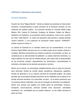 CAPÍTULO I: Delimitación del Contexto
Contexto Geográfico
El jardín de niños “Miguel Alemán” donde se realizan las prácticas de intervención
educativa, correspondientes al sexto semestre de la formación docente, es una
institución de carácter público; se encuentra ubicado en: Avenida Adolfo López
Mateos S/N, Colonia El Chamizal, Ecatepec de Morelos, Estado de México.
Aledaños a la institución, se encuentran centros educativos, como lo son: el jardín
de niños “Celia Muñoz”; un centro de educación para jóvenes y adultos llamado
“Nueva creación”; y una institución de educación media superior “CONALEP”.
(Véase croquis en Anexo 1).
La colonia el Chamizal es un contexto urbano por sus características, a lo que
Horacio Capel (2008) menciona que es un medio propio de los núcleos urbanos o
ciudades, definidos previamente por criterios numéricos o funcionales, es decir, se
caracteriza por su alta densidad de población, su amplia extensión territorial y su
mayor dotación de todo tipo de infraestructuras; pero sobre todo la particularidad
de las funciones urbanas, especialmente las económicas, concentrándose la
actividad y el empleo en los sectores secundario y terciario.
Dentro de la colonia, se encontraban establecimientos para la venta de artículos
para vehículos, fondas de comida rápida, panaderías, peluquerías, papelería,
tiendas de abarrotes y en su mayoría servicios de transporte público. Se puede
percatar que la principal actividad económica de los habitantes de la colonia es el
brindar servicios terciarios a la comunidad, es decir, es el sector económico que
no producen bienes materiales, sino que se encargan de ofrecerlos a la población.
Sector muy variado que engloba una amplia gama de actividades: comercio,
transporte, comunicaciones, servicios sociales como educación, actividades
recreativas, etc.; actividades que se pueden observar en las calles cercanas al
jardín de niños.
 