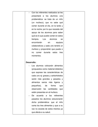 - Con los referentes realizados se les
presentará a los alumnos una
problemática: se trata de un niño
(un muñeco), que no sabe qué
comer durante el día, en la tarde y
en la noche; por lo que necesita del
apoyo de los alumnos para saber
qué es lo que puede comer en estos
tiempos. Los alumnos se
encontrarán en equipos
colaborativos y cada uno tendrá un
muñeco y propondrán que puede o
no comer durante estos tres
momentos.
Desarrollo:
- Los alumnos colocarán alimentos
(propuestos como material didáctico
que exprese las características de
cada uno ej: grasas y carbohidratos
serán más grandes y pesados y
alimentos sanos más ligeros y
pequeños), de forma que
observarán las cantidades que
están presentes en el muñeco.
- De acuerdo a los referentes
pasados los alumnos solucionarán
dicha problemática: que el niño
coma los tres alimentos y que a su
vez no exceda de estos mismos ya
que afecta a su salud.
 