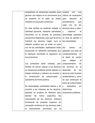 compañeros en situaciones sociales; para
generar una mejora en la convivencia que
se presenta en el salón de clases
mediante la educación emocional.
En este sentido se pretende trabajar la
identidad personal, mediante actividades
frecuentes en la jornada de prácticas
(situaciones didácticas), para que de forma
indirecta los alumnos hagan suyo la
reflexión positiva que se emita en cada
uno de las actividades, explicitando estas
situaciones en diferentes actividades que
le impliquen manifestar la regulación de
sus emociones.
Los contenidos serán variados, pero
tendrán en común colocar a los alumnos
en situaciones problema donde realicen un
trabajo individual y colectivo de acuerdo a
la construcción de autoconcepto y
autoestima de forma positiva.
Se desarrollarán actividades lúdicas y de
acuerdo a los intereses de los alumnos,
basadas en pruebas de medición para
atender de forma específica las
necesidades de los alumnos, tratando
firmemente de propiciar espacios de
recreación armónica en los alumnos dado
el hacinamiento provocado por la
contará con una
rúbrica de evaluación
para describir el
procedimiento que
cada uno de los
alumnos lleva a cabo,
y observar el
aprendizaje esperado
en aras de atender a
las necesidades.
Así mismo, se
aplicarán una serie de
cuestionamientos en
el diario de campo
que reflejen el
comportamiento de
los alumnos en el
desarrollo de los
alumnos ante diversas
problemáticas y, cómo
es que construyen la
parte de autoconcepto
y autoestima en
determinas
situaciones problema.
 