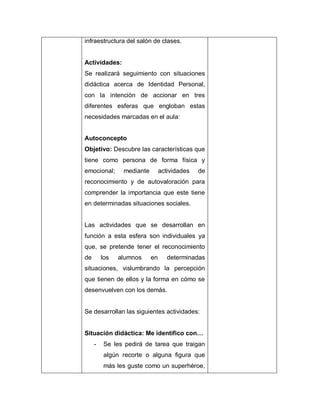 infraestructura del salón de clases.
Actividades:
Se realizará seguimiento con situaciones
didáctica acerca de Identidad Personal,
con la intención de accionar en tres
diferentes esferas que engloban estas
necesidades marcadas en el aula:
Autoconcepto
Objetivo: Descubre las características que
tiene como persona de forma física y
emocional; mediante actividades de
reconocimiento y de autovaloración para
comprender la importancia que este tiene
en determinadas situaciones sociales.
Las actividades que se desarrollan en
función a esta esfera son individuales ya
que, se pretende tener el reconocimiento
de los alumnos en determinadas
situaciones, vislumbrando la percepción
que tienen de ellos y la forma en cómo se
desenvuelven con los demás.
Se desarrollan las siguientes actividades:
Situación didáctica: Me identifico con…
- Se les pedirá de tarea que traigan
algún recorte o alguna figura que
más les guste como un superhéroe,
 