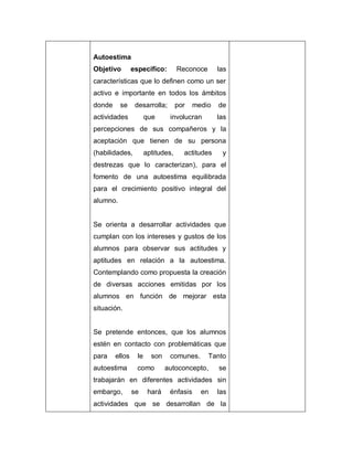 Autoestima
Objetivo específico: Reconoce las
características que lo definen como un ser
activo e importante en todos los ámbitos
donde se desarrolla; por medio de
actividades que involucran las
percepciones de sus compañeros y la
aceptación que tienen de su persona
(habilidades, aptitudes, actitudes y
destrezas que lo caracterizan), para el
fomento de una autoestima equilibrada
para el crecimiento positivo integral del
alumno.
Se orienta a desarrollar actividades que
cumplan con los intereses y gustos de los
alumnos para observar sus actitudes y
aptitudes en relación a la autoestima.
Contemplando como propuesta la creación
de diversas acciones emitidas por los
alumnos en función de mejorar esta
situación.
Se pretende entonces, que los alumnos
estén en contacto con problemáticas que
para ellos le son comunes. Tanto
autoestima como autoconcepto, se
trabajarán en diferentes actividades sin
embargo, se hará énfasis en las
actividades que se desarrollan de la
 