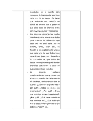 insertadas en el cuento para
reconocer la importancia que tiene
cada uno de los dedos. De forma
que realizarán una reflexión en
donde se enfatice que a pesar de
que cada dedo es diferente todos
son muy importantes y necesarios.
- Los alumnos colocarán las huellas
digitales de cada uno de sus dedos
para observar las diferencias que
cada uno de ellos tiene, por su
tamaño, forma, color, etc., en
función a ello explicarán la función
que cada uno de sus dedos tiene
para dibujar, jugar, etc., llegando a
la conclusión de que todos los
dedos son importantes para realizar
diferentes actividades a pesar de
sus características variadas.
- La docente realizará
cuestionamientos que se centren en
el reconocimiento de cada uno de
los alumnos, relacionándolo con el
cuento, ¿Cuál dedo te gusto más y
por qué?, ¿Todos los dedos son
importantes?, ¿Por qué? ¿Crees
que nosotros somos importantes?,
¿Por qué?, ¿Qué pasa cuando no
nos sentimos así?, ¿Qué es lo que
hizo el dedo anular? ¿Qué es lo que
debemos hacer?, etc.
 