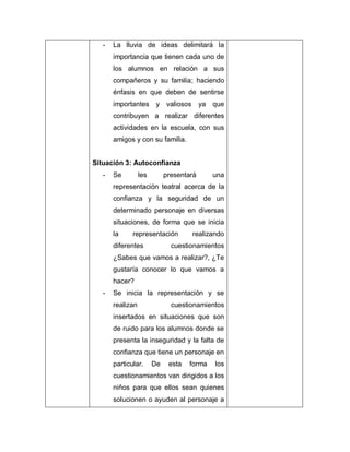 - La lluvia de ideas delimitará la
importancia que tienen cada uno de
los alumnos en relación a sus
compañeros y su familia; haciendo
énfasis en que deben de sentirse
importantes y valiosos ya que
contribuyen a realizar diferentes
actividades en la escuela, con sus
amigos y con su familia.
Situación 3: Autoconfianza
- Se les presentará una
representación teatral acerca de la
confianza y la seguridad de un
determinado personaje en diversas
situaciones, de forma que se inicia
la representación realizando
diferentes cuestionamientos
¿Sabes que vamos a realizar?, ¿Te
gustaría conocer lo que vamos a
hacer?
- Se inicia la representación y se
realizan cuestionamientos
insertados en situaciones que son
de ruido para los alumnos donde se
presenta la inseguridad y la falta de
confianza que tiene un personaje en
particular. De esta forma los
cuestionamientos van dirigidos a los
niños para que ellos sean quienes
solucionen o ayuden al personaje a
 