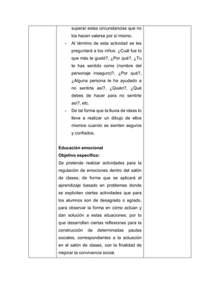 superar estas circunstancias que no
los hacen valerse por sí mismo.
- Al término de esta actividad se les
preguntará a los niños: ¿Cuál fue lo
que más te gustó?, ¿Por qué?, ¿Tu
te has sentido como (nombre del
personaje inseguro)?, ¿Por qué?,
¿Alguna persona te ha ayudado a
no sentirte así?, ¿Quién?, ¿Qué
debes de hacer para no sentirte
así?, etc.
- De tal forma que la lluvia de ideas lo
lleve a realizar un dibujo de ellos
mismos cuando se sienten seguros
y confiados.
Educación emocional
Objetivo específico:
Se pretende realizar actividades para la
regulación de emociones dentro del salón
de clases; de forma que se aplicará el
aprendizaje basado en problemas donde
se expliciten ciertas actividades que para
los alumnos son de desagrado o agrado,
para observar la forma en cómo actúan y
dan solución a estas situaciones; por lo
que desarrollan ciertas reflexiones para la
construcción de determinadas pautas
sociales, correspondientes a la actuación
en el salón de clases, con la finalidad de
mejorar la convivencia social.
 