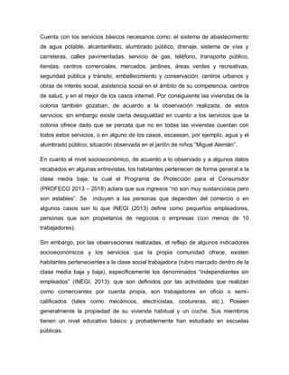 Cuenta con los servicios básicos necesarios como: el sistema de abastecimiento
de agua potable, alcantarillado, alumbrado público, drenaje, sistema de vías y
carreteras, calles pavimentadas, servicio de gas, teléfono, transporte público,
tiendas, centros comerciales, mercados, jardines, áreas verdes y recreativas,
seguridad pública y tránsito, embellecimiento y conservación, centros urbanos y
obras de interés social, asistencia social en el ámbito de su competencia, centros
de salud, y en el mejor de los casos internet. Por consiguiente las viviendas de la
colonia también gozaban, de acuerdo a la observación realizada, de estos
servicios; sin embargo existe cierta desigualdad en cuanto a los servicios que la
colonia ofrece dado que se percata que no en todas las viviendas cuentan con
todos estos servicios, o en alguno de los casos, escasean, por ejemplo, agua y el
alumbrado público; situación observada en el jardín de niños “Miguel Alemán”.
En cuanto al nivel socioeconómico, de acuerdo a lo observado y a algunos datos
recabados en algunas entrevistas, los habitantes pertenecen de forma general a la
clase media baja; la cual el Programa de Protección para el Consumidor
(PROFECO 2013 – 2018) aclara que sus ingresos “no son muy sustanciosos pero
son estables”. Se incluyen a las personas que dependen del comercio o en
algunos casos son lo que INEGI (2013) define como pequeños empleadores,
personas que son propietarios de negocios o empresas (con menos de 10
trabajadores).
Sin embargo, por las observaciones realizadas, el reflejo de algunos indicadores
socioeconómicos y los servicios que la propia comunidad ofrece, existen
habitantes pertenecientes a la clase social trabajadora (rubro marcado dentro de la
clase media baja y baja), específicamente los denominados “independientes sin
empleados” (INEGI, 2013); que son definidos por las actividades que realizan
como comerciantes por cuenta propia, son trabajadores en oficio o semi-
calificados (tales como mecánicos, electricistas, costureras, etc.). Poseen
generalmente la propiedad de su vivienda habitual y un coche. Sus miembros
tienen un nivel educativo básico y probablemente han estudiado en escuelas
públicas.
 