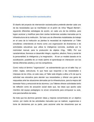Estrategias de intervención socioeducativa
El diseño del proyecto de intervención socioeducativa pretende atender cada una
de las necesidades que se manifiestan en el jardín de niños “Miguel Alemán”,
siguiendo diferentes estrategias de acción, en cada uno de los ámbitos, para
lograr accionar y modificar para bien ciertas tendencias sociales marcadas por la
infraestructura de la institución. Se hace uso de diferentes modalidades de trabajo
en el caso de la institución se plantea la necesidad de implementar un Taller
simultáneo; entendiendo al mismo como una organización de diversiones o de
actividades educativas que utiliza la inteligencia concreta, auxiliada por la
motricidad manual, para la producción de objetos (Vigy, 1986). Por sus
características, favorece un desarrollo íntegro, cognitivo, afectivo, físico y social de
la personalidad, la inteligencia y la imaginación. · Al ser un modelo basado en la
socialización, posibilita de un modo óptimo el aprendizaje en interacción con los
demás diferentes adultos y con los compañeros.
Como indica el término “organización”, se sobreentiende que en el taller hay un
orden, reglas, estructuras, lo que hace que responda a las necesidades e
intereses de los niños, en este caso, el Taller está dirigido a ellos a fin de que la
actividad sea educativa para atender sus necesidades y ofrecer una gama de
respuestas ante las situaciones derivadas por la infraestructura, para la mejora del
bienestar físico y emocional de los alumnos. Los Talleres ofrecen actividades tanto
de reflexión como de actuación social dado que, las ideas que aporta cada
miembro del equipo pedagógico no sirven únicamente para enriquecer su aula,
sino para beneficio de todos.
Se trata que los alumnos generen ideas y mejoras concentrados en un objetivo
común, por medio de las actividades manuales que se realicen, sugerencias o
toma de decisiones por su parte, para accionar ante las situaciones que se
 