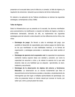 presentan en la escuela tales como la falta de un comedor, la falta de higiene y la
regulación de emociones (situación que se observa de forma institucional).
En relación a la aplicación de los Talleres simultáneos se retoman las siguientes
estrategias, contemplando a Diaz (1998):
Taller de Higiene
Dado la infraestructura que se presenta en la escuela, los alumnos manifiestan
poco acercamiento a la modificación o creación de hábitos de higiene y tienden a
enfermarse demasiado, derivado de ello, se implementan las siguientes
estrategias para dar solución a esta situación con las reflexiones de los niños y las
niñas:
 Estrategia de juego: Se llevará a cabo la estrategia del juego, que
posibilita el desarrollo de capacidades para realizar juegos de distinto tipo,
en los que manifiestan no solo habilidades motrices, si no formas de
organización y estrategias personales o acordadas para darle sentido al
juego.
 Estrategia de ejercicio de la expresión oral: la capacidad de expresarse
oralmente implica exponer ideas con claridad y precisión, así como la
capacidad de escuchar a otros y de retener la esencia de lo que está
diciendo; ésta es una habilidad que se adquiere ejerciéndola, es decir,
hablando y escuchando.
 Estrategia de la observación de objetos del entorno y fenómenos
Naturales: La observación es un recurso fundamental que lleva al
descubrimiento de los fenómenos sociales y naturales y al planteamiento de
interrogantes que dan lugar a múltiples oportunidades de aprendizaje. Los
niños de preescolar tienen un interés natural por conocer el mundo, por
saber qué, cómo y porqué pasan las cosas.
 