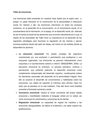 Taller de emociones
Las emociones están presentes en nuestras vidas desde que el sujeto nace y,
juegan un papel relevante en la construcción de la personalidad e interacción
social. En relación a ello, las emociones intervienen en todos los procesos
evolutivos, en el desarrollo de la comunicación, en el conocimiento social, en el
procesamiento de la información, en el apego, en el desarrollo moral, etc. Además
de ser la fuente principal de las decisiones que se toman diariamente por lo que, el
diseño de las actividades del Taller tiene su importancia en el desarrollo de las
siguientes estrategias para favorecer la regulación de las mismas y ejercer
acciones positivas dentro del salón de clases, así mismo en los ámbitos donde se
desarrollen los alumnos:
 La educación emocional “Un estado complejo del organismo
caracterizado por una excitación o perturbación que predispone a una
respuesta organizada. Las emociones se generan habitualmente como
respuesta a un acontecimiento externo o interno” (BISQUERRA, 2000). La
educación emocional es entonces, un proceso educativo, continuo y
permanente, que pretende potenciar el desarrollo emocional como
complemento indispensable del desarrollo cognitivo, constituyendo ambos
los elementos esenciales del desarrollo de la personalidad integral. Para
ello se propone el desarrollo de conocimientos y habilidades sobre las
emociones, con objeto de capacitar al individuo para afrontar mejor los
retos que se plantean en la vida cotidiana. Todo ello tiene como finalidad
aumentar el bienestar personal y social.
 Conciencia emocional: Implica la tomar conciencia del propio estado
emocional y manifestarlo mediante el lenguaje verbal y/o no verbal, así
como reconocer los sentimientos y emociones de los demás.
 Regulación emocional: La capacidad de regular los impulsos y las
emociones desagradables, de tolerar la frustración y de saber esperar las
gratificaciones.
 