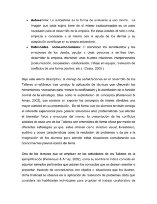  Autoestima: La autoestima es la forma de evaluarse a uno mismo. La
imagen que cada sujeto tiene de sí mismo (autoconcepto) es un paso
necesario para el desarrollo de la empatía. En estas edades el niño o niña,
empieza a conocerse a sí mismo con la ayuda de los demás y su
aceptación contribuye en su propia autoestima.
 Habilidades socio-emocionales: El reconocer los sentimientos y las
emociones de los demás, ayudar a otras personas a sentirse bien,
desarrollar la empatía, mantener unas buenas relaciones interpersonales
(comunicación, cooperación, colaboración, trabajo en equipo, resolución de
conflictos de una forma positiva, etc.). (Cassa, 2005 )
Bajo este marco descriptivo, el manejo de señalizaciones en el desarrollo de los
Talleres simultáneos trae consigo la aplicación de técnicas que ofrecerán las
herramientas necesarias para reforzar la codificación y la asimilación de la función
central de la estrategia, tales como la explicitación de conceptos (Perrenoud &
Arnay, 2002), que consiste en exponer los conceptos de interés dándoles una
mayor claridad en su presentación. De tal forma que los alumnos tendrán consigo
el referente experiencial para generar soluciones ante problemáticas que afectan
el bienestar físico y emocional del mismo, la presentación de los conflictos
sociales de cada uno de los Talleres son entendidos de forma eficaz por medio de
diferentes estrategias ya que, estos ofrecen cierto atractivo visual, kinestésico,
auditivo y posee características como la resolución de problemas y da pie a la
imaginación de los alumnos para atender estas situaciones considerando sus
conocimientos previos acerca del tema.
Otra de las técnicas que se emplean en las actividades de los Talleres es la
ejemplificación (Perrenoud & Arnay, 2002), como su nombre lo indica consiste en
adjuntar ejemplos pertinentes que aclaren los conceptos que se desean enseñar o
presentar, tratando de concretizarlos con objetos o situaciones que los ilustren,
dicha finalidad se observa en la aplicación de resolución de problemas dado que
considera las habilidades individuales para propiciar el trabajo colaborativo de
 