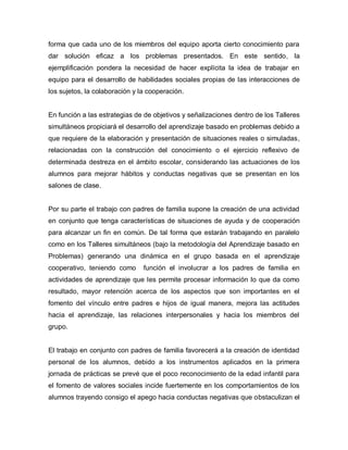 forma que cada uno de los miembros del equipo aporta cierto conocimiento para
dar solución eficaz a los problemas presentados. En este sentido, la
ejemplificación pondera la necesidad de hacer explícita la idea de trabajar en
equipo para el desarrollo de habilidades sociales propias de las interacciones de
los sujetos, la colaboración y la cooperación.
En función a las estrategias de de objetivos y señalizaciones dentro de los Talleres
simultáneos propiciará el desarrollo del aprendizaje basado en problemas debido a
que requiere de la elaboración y presentación de situaciones reales o simuladas,
relacionadas con la construcción del conocimiento o el ejercicio reflexivo de
determinada destreza en el ámbito escolar, considerando las actuaciones de los
alumnos para mejorar hábitos y conductas negativas que se presentan en los
salones de clase.
Por su parte el trabajo con padres de familia supone la creación de una actividad
en conjunto que tenga características de situaciones de ayuda y de cooperación
para alcanzar un fin en común. De tal forma que estarán trabajando en paralelo
como en los Talleres simultáneos (bajo la metodología del Aprendizaje basado en
Problemas) generando una dinámica en el grupo basada en el aprendizaje
cooperativo, teniendo como función el involucrar a los padres de familia en
actividades de aprendizaje que les permite procesar información lo que da como
resultado, mayor retención acerca de los aspectos que son importantes en el
fomento del vínculo entre padres e hijos de igual manera, mejora las actitudes
hacia el aprendizaje, las relaciones interpersonales y hacia los miembros del
grupo.
El trabajo en conjunto con padres de familia favorecerá a la creación de identidad
personal de los alumnos, debido a los instrumentos aplicados en la primera
jornada de prácticas se prevé que el poco reconocimiento de la edad infantil para
el fomento de valores sociales incide fuertemente en los comportamientos de los
alumnos trayendo consigo el apego hacia conductas negativas que obstaculizan el
 