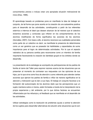 conocimientos previos o incluso crear una apropiada situación motivacional de
inicio (Díaz, 1998).
El aprendizaje basado en problemas pone en manifiesto la idea de trabajar en
conjunto, de tal forma que pone acento en la creación de una autoestima positiva
para el desarrollo de las actividades, constituyendo a partir de los referentes
externos e internos el ideal que desean alcanzar de tal manera que el colectivo
dictamina acciones y conductas que infieren en los comportamientos de los
alumnos modificando de forma significativa las acciones de los alumnos
(González, 2007). Con base a ello, el alumno reconoce sus cualidades personales
como parte de un colectivo es decir, se manifiesta la presencia de determinarse
como un ser genérico que es poseedor de habilidades y capacidades de suma
importancia para el logro de determinadas actividades. Por lo que el aspecto
valorativo de su persona cambia para reconocerse como un miembro de familia
importante favoreciendo la creación de identidad grupal en los ámbitos donde se
desarrolla.
La presentación de la estrategia se acompaña de participaciones de los padres de
familia al cierre del Taller para exponer razones acerca de las situaciones que se
presentan al momento de contrastar sus respuestas con las opiniones de sus
hijos, por lo que sirve como foco de atención o como referente para atender ciertas
acciones que ejercen los padres de familia e influir de manera significativa en la
atención y motivación que le den a sus hijos. El trabajo en conjunto favorece a la
formación del autoconcepto de los alumnos dado que las percepciones que un
sujeto mantiene sobre sí misma, están formadas a través de la interpretación de la
propia experiencia y del ambiente, por lo que dichos factores se encuentran
influenciados por los refuerzos y el feedback que se manifiesta en el desarrollo de
las actividades.
Utilizar estrategias como la resolución de problemas ayuda a centrar la atención
de los sujetos para desarrollar alternativas de solución ante situaciones que le son
 
