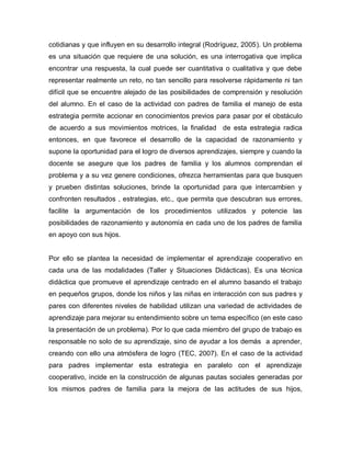 cotidianas y que influyen en su desarrollo integral (Rodríguez, 2005). Un problema
es una situación que requiere de una solución, es una interrogativa que implica
encontrar una respuesta, la cual puede ser cuantitativa o cualitativa y que debe
representar realmente un reto, no tan sencillo para resolverse rápidamente ni tan
difícil que se encuentre alejado de las posibilidades de comprensión y resolución
del alumno. En el caso de la actividad con padres de familia el manejo de esta
estrategia permite accionar en conocimientos previos para pasar por el obstáculo
de acuerdo a sus movimientos motrices, la finalidad de esta estrategia radica
entonces, en que favorece el desarrollo de la capacidad de razonamiento y
supone la oportunidad para el logro de diversos aprendizajes, siempre y cuando la
docente se asegure que los padres de familia y los alumnos comprendan el
problema y a su vez genere condiciones, ofrezca herramientas para que busquen
y prueben distintas soluciones, brinde la oportunidad para que intercambien y
confronten resultados , estrategias, etc., que permita que descubran sus errores,
facilite la argumentación de los procedimientos utilizados y potencie las
posibilidades de razonamiento y autonomía en cada uno de los padres de familia
en apoyo con sus hijos.
Por ello se plantea la necesidad de implementar el aprendizaje cooperativo en
cada una de las modalidades (Taller y Situaciones Didácticas). Es una técnica
didáctica que promueve el aprendizaje centrado en el alumno basando el trabajo
en pequeños grupos, donde los niños y las niñas en interacción con sus padres y
pares con diferentes niveles de habilidad utilizan una variedad de actividades de
aprendizaje para mejorar su entendimiento sobre un tema específico (en este caso
la presentación de un problema). Por lo que cada miembro del grupo de trabajo es
responsable no solo de su aprendizaje, sino de ayudar a los demás a aprender,
creando con ello una atmósfera de logro (TEC, 2007). En el caso de la actividad
para padres implementar esta estrategia en paralelo con el aprendizaje
cooperativo, incide en la construcción de algunas pautas sociales generadas por
los mismos padres de familia para la mejora de las actitudes de sus hijos,
 