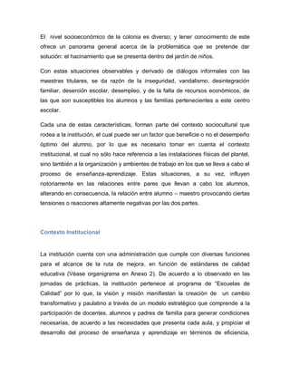 El nivel socioeconómico de la colonia es diverso; y tener conocimiento de este
ofrece un panorama general acerca de la problemática que se pretende dar
solución: el hacinamiento que se presenta dentro del jardín de niños.
Con estas situaciones observables y derivado de diálogos informales con las
maestras titulares, se da razón de la inseguridad, vandalismo, desintegración
familiar, deserción escolar, desempleo, y de la falta de recursos económicos, de
las que son susceptibles los alumnos y las familias pertenecientes a este centro
escolar.
Cada una de estas características, forman parte del contexto sociocultural que
rodea a la institución, el cual puede ser un factor que beneficie o no el desempeño
óptimo del alumno, por lo que es necesario tomar en cuenta el contexto
institucional, el cual no sólo hace referencia a las instalaciones físicas del plantel,
sino también a la organización y ambientes de trabajo en los que se lleva a cabo el
proceso de enseñanza-aprendizaje. Estas situaciones, a su vez, influyen
notoriamente en las relaciones entre pares que llevan a cabo los alumnos,
alterando en consecuencia, la relación entre alumno – maestro provocando ciertas
tensiones o reacciones altamente negativas por las dos partes.
Contexto Institucional
La institución cuenta con una administración que cumple con diversas funciones
para el alcance de la ruta de mejora, en función de estándares de calidad
educativa (Véase organigrama en Anexo 2). De acuerdo a lo observado en las
jornadas de prácticas, la institución pertenece al programa de “Escuelas de
Calidad” por lo que, la visión y misión manifiestan la creación de un cambio
transformativo y paulatino a través de un modelo estratégico que comprende a la
participación de docentes, alumnos y padres de familia para generar condiciones
necesarias, de acuerdo a las necesidades que presenta cada aula, y propiciar el
desarrollo del proceso de enseñanza y aprendizaje en términos de eficiencia,
 