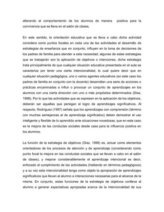 alterando el comportamiento de los alumnos de manera positiva para la
convivencia que se lleva en el salón de clases.
En este sentido, la orientación educativa que se lleva a cabo dicha actividad
considera como puntos focales en cada una de las actividades el desarrollo de
estrategias de enseñanza que en conjunto, influyen en la toma de decisiones de
los padres de familia para atender a esta necesidad; algunas de estas estrategias
que se trabajarán son la aplicación de objetivos o intenciones, dicha estrategia
trata principalmente de que cualquier situación educativa presentada en el aula se
caracteriza por tener una cierta intencionalidad, lo cual quiere decir que en
cualquier situación pedagógica, uno o varios agentes educativos (en este caso los
padres de familia en conjunto con la docente) desarrollan una serie de acciones o
prácticas encaminadas a influir o provocar un conjunto de aprendizajes en los
alumnos con una cierta dirección con uno o más propósitos determinados (Díaz,
1998). Por lo que las actividades que se expresen en la aplicación de los objetivos,
deberán ser aquellas que persigan el logro de aprendizajes significativos. Al
respecto, Rodríguez (1997) señala que los aprendizajes con comprensión (término
con muchas semejanzas al de aprendizaje significativo) deben demostrar el uso
inteligente y flexible de lo aprendido ante situaciones novedosas, que en este caso
es la mejora de las conductas sociales desde casa para la influencia positiva en
los alumnos.
La función de la estrategia de objetivos (Diaz, 1998) es, actuar como elementos
orientadores de los procesos de atención y de aprendizaje (considerando como
punto focal la mejora en las conductas sociales que se llevan a cabo en el salón
de clases), y mejorar considerablemente el aprendizaje intencional es decir,
enfocado al cumplimiento de las actividades (hablando en términos pedagógicos)
y a su vez esta intencionalidad tenga como objeto la apropiación de aprendizajes
significativos que llevan al alumno a interacciones necesarias para el alcance de la
misma. En conjunto, estas funciones de la estrategia de objetivos conlleva al
alumno a generar expectativas apropiadas acerca de la intencionalidad de sus
 