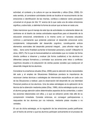 actividad, el contexto y la cultura en que se desarrolla y utiliza (Díaz, 2006). En
este sentido, al considerar actividades donde se focalice el reconocimiento de las
emociones e identificación de las mismas, conlleva a elaborar cierta percepción
universal en el grupo de 2do “A” acerca de lo que cada una de estas emociones
significa y sobre todo, a delimitar la forma de actuar que se tiene en cada una.
Cabe mencionar que el manejo de este tipo de actividades no solamente deben de
centrarse en el diseño de ciertas actividades específicas para el desarrollo de la
educación emocional, entendiendo a la misma como un “proceso educativo
continúo y permanente que pretende potenciar el desarrollo emocional como
complemento indispensable del desarrollo cognitivo, constituyendo ambos
elementos esenciales del desarrollo personal integral… para afrontar mejor los
retos… tiene como finalidad aumentar el bienestar personal y social” (Villaseñor &
otros, 2007). Por lo que la transversalidad en actividades que no incidan de forma
directa conlleva a observar y evaluar (de forma cualitativa) a los alumnos en
diferentes campos formativos y contrastar sus acciones ante retos o conflictos
cognitivos situados a la adquisición de ciertas pautas sociales que coadyuvan al
desarrollo integral de los alumnos.
Considerar la enseñanza situada (Díaz, 2006) para la atención de las necesidades
del aula y el empleo de Situaciones Didácticas pondera la importancia de
reconocer ciertas técnicas o estrategias de intervención específicas en cada una
de las Situaciones a realizar, para la observación del desarrollo de una Identidad
Personal positiva en los alumnos. Una de estas estrategias es la aplicación de la
técnica de la obtención mediante pistas (Díaz, 1998), dicha estrategia ayuda a que
el alumno ponga atención sobre determinados aspectos de los contenidos, o sobre
las acciones relacionadas con ellos, y a que se esfuerce yendo más allá de su
comprensión inmediata. Consiste entonces, en conseguir participaciones o
respuestas de los alumnos por vía indirecta, mediante pistas visuales o no
verbales.
El uso de dicha estrategia, en la regulación de las emociones puede justificarse
por el hecho de animar a que los alumnos participen activamente en el proceso de
 