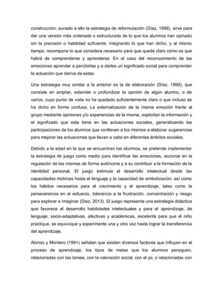 construcción; aunado a ello la estrategia de reformulación (Díaz, 1998), sirve para
dar una versión más ordenada o estructurada de lo que los alumnos han opinado
sin la precisión o habilidad suficiente; integrando lo que han dicho, y al mismo
tiempo, recompone lo que considera necesario para que quede claro cómo es que
habrá de comprenderse y aprenderse. En el caso del reconocimiento de las
emociones aprender a percibirlas y a darles un significado social para comprender
la actuación que deriva de estas.
Una estrategia muy similar a la anterior es la de elaboración (Díaz, 1998), que
consiste en ampliar, extender o profundizar la opinión de algún alumno, o de
varios, cuyo punto de vista no ha quedado suficientemente claro o que incluso se
ha dicho en forma confusa. La externalización de la misma emoción frente al
grupo mediante opiniones y/o experiencias de la misma, explicitan la información y
el significado que esta tiene en las actuaciones sociales, generalizando las
participaciones de los alumnos que conllevan a los mismos a elaborar sugerencias
para mejorar las actuaciones que llevan a cabo en diferentes ámbitos sociales.
Debido a la edad en la que se encuentran los alumnos, se pretende implementar
la estrategia de juego como medio para identificar las emociones, accionar en la
regulación de las mismas de forma autónoma y a su contribuir a la formación de la
identidad personal. El juego estimula el desarrollo intelectual desde las
capacidades motrices hasta el lenguaje y la capacidad de simbolización, así como
los hábitos necesarios para el crecimiento y el aprendizaje, tales como la
perseverancia en el esfuerzo, tolerancia a la frustración, concentración y riesgo
para explorar e imaginar (Diez, 2013). El juego representa una estrategia didáctica
que favorece el desarrollo habilidades intelectuales y para el aprendizaje, de
lenguaje, socio-adaptativas, afectivas y académicas, excelente para que el niño
practique, se equivoque y experimente una y otra vez hasta lograr la transferencia
del aprendizaje.
Alonso y Montero (1991) señalan que existen diversos factores que influyen en el
proceso de aprendizaje, los tipos de metas que los alumnos persiguen,
relacionadas con las tareas, con la valoración social, con el yo, o relacionadas con
 