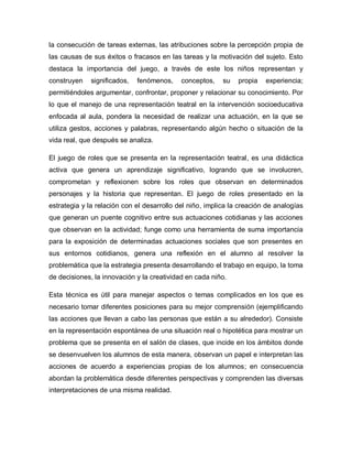 la consecución de tareas externas, las atribuciones sobre la percepción propia de
las causas de sus éxitos o fracasos en las tareas y la motivación del sujeto. Esto
destaca la importancia del juego, a través de este los niños representan y
construyen significados, fenómenos, conceptos, su propia experiencia;
permitiéndoles argumentar, confrontar, proponer y relacionar su conocimiento. Por
lo que el manejo de una representación teatral en la intervención socioeducativa
enfocada al aula, pondera la necesidad de realizar una actuación, en la que se
utiliza gestos, acciones y palabras, representando algún hecho o situación de la
vida real, que después se analiza.
El juego de roles que se presenta en la representación teatral, es una didáctica
activa que genera un aprendizaje significativo, logrando que se involucren,
comprometan y reflexionen sobre los roles que observan en determinados
personajes y la historia que representan. El juego de roles presentado en la
estrategia y la relación con el desarrollo del niño, implica la creación de analogías
que generan un puente cognitivo entre sus actuaciones cotidianas y las acciones
que observan en la actividad; funge como una herramienta de suma importancia
para la exposición de determinadas actuaciones sociales que son presentes en
sus entornos cotidianos, genera una reflexión en el alumno al resolver la
problemática que la estrategia presenta desarrollando el trabajo en equipo, la toma
de decisiones, la innovación y la creatividad en cada niño.
Esta técnica es útil para manejar aspectos o temas complicados en los que es
necesario tomar diferentes posiciones para su mejor comprensión (ejemplificando
las acciones que llevan a cabo las personas que están a su alrededor). Consiste
en la representación espontánea de una situación real o hipotética para mostrar un
problema que se presenta en el salón de clases, que incide en los ámbitos donde
se desenvuelven los alumnos de esta manera, observan un papel e interpretan las
acciones de acuerdo a experiencias propias de los alumnos; en consecuencia
abordan la problemática desde diferentes perspectivas y comprenden las diversas
interpretaciones de una misma realidad.
 