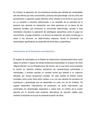 En síntesis, la aplicación de una enseñanza situada para atender las necesidades
del aula afirma que todo conocimiento, producto del aprendizaje o de los actos del
pensamiento o cognición puede definirse como situado en la forma en que ocurre
en un contexto y situación determinada, y es resultado de la actividad de la
persona que aprende en interacción con otras personas en el marco de las
prácticas sociales que promueve la comunidad determinada; aunado a esta
orientación educativa la aplicación de estrategias específicas como el juego de
movimientos, el juego simbólico y la técnica de obtención de pistas contribuyen a
situar a los alumnos en determinados espacios donde la promoción de
aprendizajes significativos se desarrolla de forma libre y espontánea.
Instrumentos de la Evaluación socioeducativa
El empleo de actividades en el Diseño de Intervención socioeducativa tiene como
objeto el cambio o mejora de ciertas tendencias presentadas en el jardín de niños
“Miguel Alemán” por la infraestructura del mismo, por lo que tiene como propósito
la acción en distintos ámbitos educativos de características particulares o
individuales, y también percibe un carácter social que atiende a un colectivo
afectado por dichas situaciones sociales. En este sentido el Diseño mismo
considera como punto focal dicho cambio, a su vez que atiende los procesos de
enseñanza y aprendizaje que se desarrollan en cada uno de los ámbitos. Se
sugiere desarrollar instrumentos de evaluación de dicha intervención que
contemplen los aprendizajes esperados y, sobre todo, el cambio de la acción
ejercida por la docente para proponer alternativas de solución viables para
cambiar la situación en la que se presenta el jardín de niños.
 