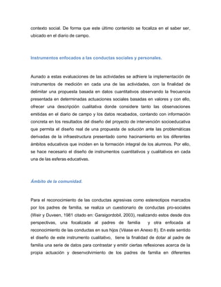 contexto social. De forma que este último contenido se focaliza en el saber ser,
ubicado en el diario de campo.
Instrumentos enfocados a las conductas sociales y personales.
Aunado a estas evaluaciones de las actividades se adhiere la implementación de
instrumentos de medición en cada una de las actividades, con la finalidad de
delimitar una propuesta basada en datos cuantitativos observando la frecuencia
presentada en determinadas actuaciones sociales basadas en valores y con ello,
ofrecer una descripción cualitativa donde considere tanto las observaciones
emitidas en el diario de campo y los datos recabados, contando con información
concreta en los resultados del diseño del proyecto de intervención socioeducativa
que permita el diseño real de una propuesta de solución ante las problemáticas
derivadas de la infraestructura presentado como hacinamiento en los diferentes
ámbitos educativos que inciden en la formación integral de los alumnos. Por ello,
se hace necesario el diseño de instrumentos cuantitativos y cualitativos en cada
una de las esferas educativas.
Ámbito de la comunidad.
Para el reconocimiento de las conductas agresivas como estereotipos marcados
por los padres de familia, se realiza un cuestionario de conductas pro-sociales
(Weir y Duveen, 1981 citado en: Garaigordobil, 2003), realizando estos desde dos
perspectivas, una focalizada al padres de familia y otra enfocada al
reconocimiento de las conductas en sus hijos (Véase en Anexo 8). En este sentido
el diseño de este instrumento cualitativo, tiene la finalidad de dotar al padre de
familia una serie de datos para contrastar y emitir ciertas reflexiones acerca de la
propia actuación y desenvolvimiento de los padres de familia en diferentes
 