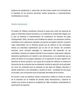 espacios de socialización y, sobre todo, de cómo estas inciden en la formación de
la identidad de los alumnos derivando ciertas tendencias y comportamientos
manifestados en el aula.
Ámbito institucional.
El empleo de Talleres simultáneos ofrecerá la pauta para medir las sesiones de
juego en diferentes campos formativos y su incidencia en el desarrollo integral, por
lo que se pretende la implementación de cuestionario de sesiones de juego
(Garaigordobil, 2003), teniendo como finalidad de realizar una evaluación continua
cuantitativa de la experiencia mediante una técnica de registro narrativo, tomando
notas relacionadas con la dinámica grupal que se observa en las actividades
lúdicas y/o anécdotas significativas que se dan en las mismas. Se considera
entonces como principal estrategia la observación del desarrollo de las
actividades, teniendo por objetivo describir lo que sucede en cada sesión captando
elementos significativos con relación a las interacciones y a la creatividad que se
ponen de relieve en los juegos realizados. En la aplicación de estos registros son
descritos de forma narrativa y con apoyo de la escala de medición se observa la
frecuencia de las conductas que se presentan durante la ejecución de la actividad;
así como los contenidos que se expresan en las fases de diálogo, discusión o
debate posteriores a las actividades y durante el cierre; resultados de ese grupo
en el juego y las conclusiones que se expongan derivadas de los mismos.
En función a esto se diseñaron ciertos cuestionarios (Véase en Anexo 9) acerca
de la actividad con la finalidad de denotar estas descripciones y observar el
cambio que se tiene al aplicar la modalidad de Taller simultáneo contemplando la
optimización de espacios.
 