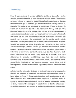 Ámbito áulico.
Para el reconocimiento de ciertas habilidades sociales a desarrollar en los
alumnos, se pretende realizar de inicio ciertas evaluaciones pretest y postest, para
conocer e informar el impacto de las actividades focalizadas al aula en diversos
factores sobre las que se considera que iba a tener un efecto, antes y después de
realizarlo. En función a ello se realiza un cuestionario (Véase en Anexo 10)
basado en el instrumento de Batería de socialización (Silva y Martorell, 1987;
citado en: Garaigordobil, 2003), permite lograr un perfil de la conducta social en 5
escalas de socialización de manera que la aplicación del mismo, se realiza bajo la
adecuación de una guía de observación escrita en el diario de campo que
pretende dar a conocer, la consideración con los demás, donde detecta
sensibilidad social o preocupación por los demás; el autocontrol en las relaciones
sociales que recoge una doble dimensión que representa, en lado positivo,
acatamiento de reglas y normas sociales que facilitan la convivencia en el mutuo
respeto, y, en el lado negativo, conductas agresivas, impositivas, de terquedad e
indisciplina; el retraimiento social-aislamiento: que identifica alejamiento tanto
pasivo como activo de los demás, hasta llegar, en el extremo, a un claro
aislamiento; la ansiedad social-timidez, que trata de medir distintas
manifestaciones de ansiedad (miedo, nerviosismo) unidas a reacciones de timidez
(apocamiento, vergüenza) en las relaciones sociales y como último punto el
liderazgo donde concibe la ascendencia, popularidad, iniciativa y confianza en sí
mismo.
Así mismo en las actividades de juego, se pretende implementar una evaluación
continua del desarrollo de las mismas por medio del cuestionario de la sesión de
juego (Véase en Anexo 9). Este procedimiento tiene por finalidad reflexionar sobre
el funcionamiento de la modalidad de trabajo, insistiendo en identificar modos de
mejorar la aplicación y el desarrollo del mismo en aras de sus objetivos básicos,
es decir, desarrollando estrategias de acción frente a distintas dificultades o
situaciones observadas. En síntesis, se revisa conjuntamente lo acontecido en la
 