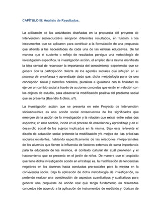 CAPÍTULO III: Análisis de Resultados.
La aplicación de las actividades diseñadas en la propuesta del proyecto de
Intervención socioeducativa arrojaron diferentes resultados, en función a los
instrumentos que se aplicaron para contribuir a la formulación de una propuesta
que atienda a las necesidades de cada una de las esferas educativas. De tal
manera que el sustento o reflejo de resultados persigue una metodología de
investigación específica, la investigación acción, el empleo de la misma manifiesta
la idea central de reconocer la importancia del conocimiento experiencial que se
genera con la participación directa de los agentes sociales que influyen en el
proceso de enseñanza y aprendizaje dado que, dicha metodología parte de una
concepción social y científica holística, pluralista e igualitaria con la finalidad de
ejercer un cambio social a través de acciones concretas que estén en relación con
los objetos de estudio, para observar la modificación positiva del problema social
que se presenta (Buendía & otros, s/f).
La investigación acción que se presenta en este Proyecto de Intervención
socioeducativa es una acción social consecuencia de los significados que
emergen de la acción de la investigación y la relación que existe entre estos dos
aspectos; en este sentido, incide en el proceso de enseñanza y aprendizaje y en el
desarrollo social de los sujetos implicados en la misma. Bajo este referente el
diseño de actuación social pretende la modificación y/o mejora de las prácticas
sociales existentes, hablando específicamente de las relaciones interpersonales
de los alumnos que tienen la influencia de factores externos de suma importancia
para la educación de los mismos, el contexto cultural del cuál provienen y el
hacinamiento que se presenta en el jardín de niños. De manera que el propósito
que tiene dicha investigación acción en el trabajo es, la modificación de tendencias
negativas en los alumnos hacia conductas pro-sociales para la mejora en la
convivencia social. Bajo la aplicación de dicha metodología de investigación, se
pretende realizar una combinación de aspectos cuantitativos y cualitativos para
generar una propuesta de acción real que tenga fundamento en resultados
concretos (de acuerdo a la aplicación de instrumentos de medición y rúbricas de
 