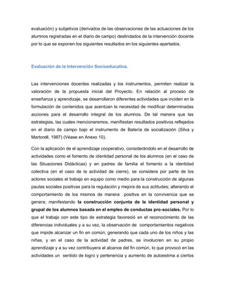 evaluación) y subjetivos (derivados de las observaciones de las actuaciones de los
alumnos registradas en el diario de campo) deslindados de la intervención docente
por lo que se exponen los siguientes resultados en los siguientes apartados.
Evaluación de la Intervención Socioeducativa.
Las intervenciones docentes realizadas y los instrumentos, permiten realizar la
valoración de la propuesta inicial del Proyecto. En relación al proceso de
enseñanza y aprendizaje, se desarrollaron diferentes actividades que inciden en la
formulación de contenidos que acentúan la necesidad de modificar determinadas
acciones para el desarrollo integral de los alumnos. De tal manera que las
estrategias, las cuales mencionaremos, manifiestan resultados positivos reflejados
en el diario de campo bajo el instrumento de Batería de socialización (Silva y
Martorell, 1987) (Véase en Anexo 10).
Con la aplicación de el aprendizaje cooperativo, considerándolo en el desarrollo de
actividades como el fomento de identidad personal de los alumnos (en el caso de
las Situaciones Didácticas) y en padres de familia el fomento a la identidad
colectiva (en el caso de la actividad de cierre), se considera por parte de los
actores sociales el trabajo en equipo como medio para la construcción de algunas
pautas sociales positivas para la regulación y mejora de sus actitudes; alterando el
comportamiento de los mismos de manera positiva en la convivencia que se
genera; manifestando la construcción conjunta de la identidad personal y
grupal de los alumnos basada en el empleo de conductas pro-sociales. Por lo
que el trabajo con este tipo de estrategia favoreció en el reconocimiento de las
diferencias individuales y a su vez, la observación de comportamientos negativos
que impide alcanzar un fin en común; generando que cada uno de los niños y las
niñas, y en el caso de la actividad de padres, se involucren en su propio
aprendizaje y a su vez contribuyera al alcance del fin común, lo que provocó en las
actividades un sentido de logro y pertenencia y aumento de autoestima a ciertos
 