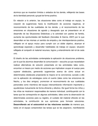 alumnos que se muestran tímidos o aislados de los demás, reflejando las bases
de la identidad personal y grupal de forma positiva.
En relación a lo anterior, las situaciones tales como el trabajo en equipo, la
creación de sugerencias hacia la modificación de acciones negativas, el
reconocimiento de las cualidades de los demás, y el reconocimiento de las
emociones en situaciones de agrado y desagrado que se presentaron en el
desarrollo de las Situaciones Didácticas y la actividad con padres de familia,
aumenta las oportunidades del feedback (González & García, 2007) por lo que
desarrollan en las mismas un sentido de empatía y de interdependencia positiva,
reflejado en el apoyo mutuo para cumplir con un doble objetivo, alcanzar el
aprendizaje esperado y desarrollar habilidades de trabajo en equipo; situación
reflejada al compartir el material recursos, logros y entendimiento del rol de cada
uno.
El diseño de las actividades contemplaba la aplicación de situaciones problema,
por lo que los alumnos desarrollan la comunicación – escucha ya que necesitaban
realizar alternativas de solución presentada en las actividades tales como,
encontrar un tesoro por medio de acciones que implicaban ocupar el cuerpo para
superar obstáculos, generando sugerencias acerca de cómo actuar en
determinados obstáculos propiciando la mejora en la convivencia; aunado a ello
con la aplicación de estrategias como el cuento (tales como las emociones de
Nacho, y los diez amigos), promovían el reconocimiento de sus cualidades
personales como miembros del equipo intercambiando información importante y
ayudándose mutuamente de forma eficiente y efectivo. De igual forma los niños y
las niñas se mostraron responsables de manera individual, contribuyendo con la
tarea que les correspondía en algunas actividades, tales como la observación de
determinadas acciones para su registro, el cuidado del material ofrecido en las
actividades, la contribución de sus opiniones para formular soluciones.
Desarrollando así el autocontrol en las relaciones sociales de manera que,
todos en el equipo comprendían las tareas que se les asignaron, manifestando
 