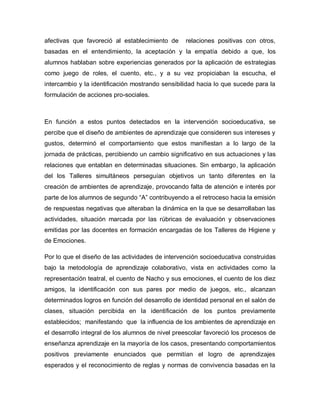 afectivas que favoreció al establecimiento de relaciones positivas con otros,
basadas en el entendimiento, la aceptación y la empatía debido a que, los
alumnos hablaban sobre experiencias generados por la aplicación de estrategias
como juego de roles, el cuento, etc., y a su vez propiciaban la escucha, el
intercambio y la identificación mostrando sensibilidad hacia lo que sucede para la
formulación de acciones pro-sociales.
En función a estos puntos detectados en la intervención socioeducativa, se
percibe que el diseño de ambientes de aprendizaje que consideren sus intereses y
gustos, determinó el comportamiento que estos manifiestan a lo largo de la
jornada de prácticas, percibiendo un cambio significativo en sus actuaciones y las
relaciones que entablan en determinadas situaciones. Sin embargo, la aplicación
del los Talleres simultáneos perseguían objetivos un tanto diferentes en la
creación de ambientes de aprendizaje, provocando falta de atención e interés por
parte de los alumnos de segundo “A” contribuyendo a el retroceso hacia la emisión
de respuestas negativas que alteraban la dinámica en la que se desarrollaban las
actividades, situación marcada por las rúbricas de evaluación y observaciones
emitidas por las docentes en formación encargadas de los Talleres de Higiene y
de Emociones.
Por lo que el diseño de las actividades de intervención socioeducativa construidas
bajo la metodología de aprendizaje colaborativo, vista en actividades como la
representación teatral, el cuento de Nacho y sus emociones, el cuento de los diez
amigos, la identificación con sus pares por medio de juegos, etc., alcanzan
determinados logros en función del desarrollo de identidad personal en el salón de
clases, situación percibida en la identificación de los puntos previamente
establecidos; manifestando que la influencia de los ambientes de aprendizaje en
el desarrollo integral de los alumnos de nivel preescolar favoreció los procesos de
enseñanza aprendizaje en la mayoría de los casos, presentando comportamientos
positivos previamente enunciados que permitían el logro de aprendizajes
esperados y el reconocimiento de reglas y normas de convivencia basadas en la
 