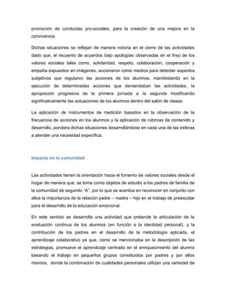 promoción de conductas pro-sociales, para la creación de una mejora en la
convivencia.
Dichas situaciones se reflejan de manera notoria en el cierre de las actividades
dado que, el recuento de acuerdos bajo apologías observadas en el friso de los
valores sociales tales como, solidaridad, respeto, colaboración, cooperación y
empatía expuestos en imágenes, accionaron como medios para detectar aspectos
subjetivos que regularon las acciones de los alumnos, manifestando en la
ejecución de determinadas acciones que demandaban las actividades, la
apropiación progresiva de la primera jornada a la segunda modificando
significativamente las actuaciones de los alumnos dentro del salón de clases.
La aplicación de instrumentos de medición basados en la observación de la
frecuencia de acciones en los alumnos y la aplicación de rúbricas de contenido y
desarrollo, pondera dichas situaciones desarrollándose en cada una de las esferas
a atender una necesidad específica.
Impacto en la comunidad
Las actividades tienen la orientación hacia el fomento de valores sociales desde el
hogar de manera que, se toma como objetos de estudio a los padres de familia de
la comunidad de segundo “A”, por lo que se acentúa en reconocer en conjunto con
ellos la importancia de la relación padre – madre – hijo en el trabajo de preescolar
para el desarrollo de la educación emocional.
En este sentido se desarrolla una actividad que pretende la articulación de la
evaluación continua de los alumnos (en función a la identidad personal), y la
contribución de los padres en el desarrollo de la metodología aplicada, el
aprendizaje colaborativo ya que, como se mencionaba en la descripción de las
estrategias, promueve el aprendizaje centrado en el enriquecimiento del alumno
basando el trabajo en pequeños grupos constituidos por padres y por ellos
mismos, donde la combinación de cualidades personales utilizan una variedad de
 