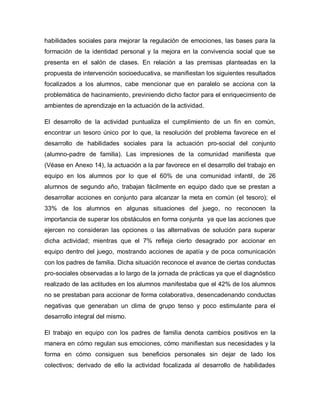 habilidades sociales para mejorar la regulación de emociones, las bases para la
formación de la identidad personal y la mejora en la convivencia social que se
presenta en el salón de clases. En relación a las premisas planteadas en la
propuesta de intervención socioeducativa, se manifiestan los siguientes resultados
focalizados a los alumnos, cabe mencionar que en paralelo se acciona con la
problemática de hacinamiento, previniendo dicho factor para el enriquecimiento de
ambientes de aprendizaje en la actuación de la actividad.
El desarrollo de la actividad puntualiza el cumplimiento de un fin en común,
encontrar un tesoro único por lo que, la resolución del problema favorece en el
desarrollo de habilidades sociales para la actuación pro-social del conjunto
(alumno-padre de familia). Las impresiones de la comunidad manifiesta que
(Véase en Anexo 14), la actuación a la par favorece en el desarrollo del trabajo en
equipo en los alumnos por lo que el 60% de una comunidad infantil, de 26
alumnos de segundo año, trabajan fácilmente en equipo dado que se prestan a
desarrollar acciones en conjunto para alcanzar la meta en común (el tesoro); el
33% de los alumnos en algunas situaciones del juego, no reconocen la
importancia de superar los obstáculos en forma conjunta ya que las acciones que
ejercen no consideran las opciones o las alternativas de solución para superar
dicha actividad; mientras que el 7% refleja cierto desagrado por accionar en
equipo dentro del juego, mostrando acciones de apatía y de poca comunicación
con los padres de familia. Dicha situación reconoce el avance de ciertas conductas
pro-sociales observadas a lo largo de la jornada de prácticas ya que el diagnóstico
realizado de las actitudes en los alumnos manifestaba que el 42% de los alumnos
no se prestaban para accionar de forma colaborativa, desencadenando conductas
negativas que generaban un clima de grupo tenso y poco estimulante para el
desarrollo integral del mismo.
El trabajo en equipo con los padres de familia denota cambios positivos en la
manera en cómo regulan sus emociones, cómo manifiestan sus necesidades y la
forma en cómo consiguen sus beneficios personales sin dejar de lado los
colectivos; derivado de ello la actividad focalizada al desarrollo de habilidades
 