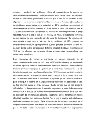 motrices y resolución de problemas, ofrece el reconocimiento del cambio en
determinadas conductas como un incremento en tratar de ser justo o equitativo en
la toma de decisiones, permitiendo reconocer que el 67% de los alumnos cuenta
algunas veces, con dicho comportamiento derivado de la forma en cómo actuaron
en obstáculos presentados en la actividad; un 20% manifiesta que en todo el
desarrollo de la actividad, atienden a dicha situación pro-social; mientras que el
13% de los alumnos aún persisten en no accionar de forma equitativa en el juego
realizado. Aunado a ello el 60% de los niños y las niñas, considera las opiniones
de sus padres en todo momento para la toma de decisiones y la ejecución de
determinada acción para la solución de un problema; el 27% presenta en
determinados obstáculos (principalmente cuando perciben dificultad) la toma de
decisión de los padres para ejecutar de forma eficaz el obstáculo; mientras que el
13% de los alumnos no considera dichas acciones para desencadenar sus
actuaciones en el juego.
Este panorama de frecuencia manifiesta un cambio relevante en el
comportamiento de los alumnos dado que, el 67% de los alumnos se desenvolvía
de forma agresiva tanto sus verbalizaciones como sus acciones, ofreciendo una
limitante en tratar de ser justo o equitativo en la toma de decisiones; aunado a ello
la falta de respeto que manifiestan al principio (62%) tienen un cambio importante
en el desarrollo de habilidades sociales para conseguir el fin el común dado que,
el 52% de los alumnos hace la invitación a sus padres y a los demás compañeros
para conseguir el objetivo en el juego; en la superación de los obstáculos el 53%
de los alumnos ayuda a otras personas donde percibe que el otro presenta
dificultades, por lo que desarrolla la empatía en paralelo al valor de la solidaridad
debido a que el 81% de los alumnos manifiesta cierta comprensión por el otro para
la resolución de problemas en conjunto, accionando así en la formación de una
identidad colectiva con padres de familia. Por lo que el realizar actividades que
impliquen acciones de ayuda, ofrece el desarrollo de un comportamiento social
aceptable contribuyendo a la mejora de convivencia social, situación manifestada
por el 47% de la población quienes en todo momento de la actividad, se presentan
 