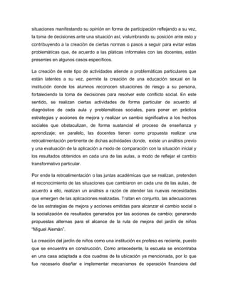 situaciones manifestando su opinión en forma de participación reflejando a su vez,
la toma de decisiones ante una situación así, vislumbrando su posición ante esto y
contribuyendo a la creación de ciertas normas o pasos a seguir para evitar estas
problemáticas que, de acuerdo a las pláticas informales con las docentes, están
presentes en algunos casos específicos.
La creación de este tipo de actividades atiende a problemáticas particulares que
están latentes a su vez, permite la creación de una educación sexual en la
institución donde los alumnos reconocen situaciones de riesgo a su persona,
fortaleciendo la toma de decisiones para resolver este conflicto social. En este
sentido, se realizan ciertas actividades de forma particular de acuerdo al
diagnóstico de cada aula y problemáticas sociales, para poner en práctica
estrategias y acciones de mejora y realizar un cambio significativo a los hechos
sociales que obstaculizan, de forma sustancial el proceso de enseñanza y
aprendizaje; en paralelo, las docentes tienen como propuesta realizar una
retroalimentación pertinente de dichas actividades donde, existe un análisis previo
y una evaluación de la aplicación a modo de comparación con la situación inicial y
los resultados obtenidos en cada una de las aulas, a modo de reflejar el cambio
transformativo particular.
Por ende la retroalimentación o las juntas académicas que se realizan, pretenden
el reconocimiento de las situaciones que cambiaron en cada una de las aulas, de
acuerdo a ello, realizan un análisis a razón de atender las nuevas necesidades
que emergen de las aplicaciones realizadas. Tratan en conjunto, las adecuaciones
de las estrategias de mejora y acciones emitidas para alcanzar el cambio social o
la socialización de resultados generados por las acciones de cambio; generando
propuestas alternas para el alcance de la ruta de mejora del jardín de niños
“Miguel Alemán”.
La creación del jardín de niños como una institución ex profeso es reciente, puesto
que se encuentra en construcción. Como antecedente, la escuela se encontraba
en una casa adaptada a dos cuadras de la ubicación ya mencionada, por lo que
fue necesario diseñar e implementar mecanismos de operación financiera del
 