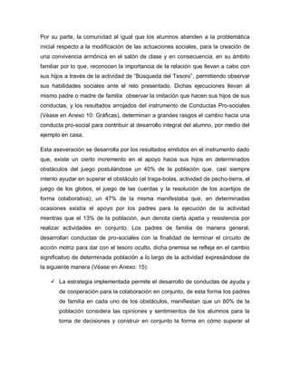Por su parte, la comunidad al igual que los alumnos atienden a la problemática
inicial respecto a la modificación de las actuaciones sociales, para la creación de
una convivencia armónica en el salón de clase y en consecuencia, en su ámbito
familiar por lo que, reconocen la importancia de la relación que llevan a cabo con
sus hijos a través de la actividad de “Búsqueda del Tesoro”, permitiendo observar
sus habilidades sociales ante el reto presentado. Dichas ejecuciones llevan al
mismo padre o madre de familia observar la imitación que hacen sus hijos de sus
conductas, y los resultados arrojados del instrumento de Conductas Pro-sociales
(Véase en Anexo 10: Gráficas), determinan a grandes rasgos el cambio hacia una
conducta pro-social para contribuir al desarrollo integral del alumno, por medio del
ejemplo en casa.
Esta aseveración se desarrolla por los resultados emitidos en el instrumento dado
que, existe un cierto incremento en el apoyo hacia sus hijos en determinados
obstáculos del juego postulándose un 40% de la población que, casi siempre
intento ayudar en superar el obstáculo (el traga-bolas, actividad de pecho-tierra, el
juego de los globos, el juego de las cuerdas y la resolución de los acertijos de
forma colaborativa); un 47% de la misma manifestaba que, en determinadas
ocasiones existía el apoyo por los padres para la ejecución de la actividad
mientras que el 13% de la población, aun denota cierta apatía y resistencia por
realizar actividades en conjunto. Los padres de familia de manera general,
desarrollan conductas de pro-sociales con la finalidad de terminar el circuito de
acción motriz para dar con el tesoro oculto, dicha premisa se refleja en el cambio
significativo de determinada población a lo largo de la actividad expresándose de
la siguiente manera (Véase en Anexo: 15):
 La estrategia implementada permite el desarrollo de conductas de ayuda y
de cooperación para la colaboración en conjunto, de esta forma los padres
de familia en cada uno de los obstáculos, manifiestan que un 80% de la
población considera las opiniones y sentimientos de los alumnos para la
toma de decisiones y construir en conjunto la forma en cómo superar el
 