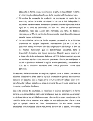 obstáculo de forma eficaz. Mientras que el 20% de la población restante,
en determinados obstáculos ofrecen dicha consideración hacia sus hijos.
 El emplear la estrategia de resolución de problemas por parte de los
alumnos y padres de familia, permite reconocer que el 33% de la población
de padres de familia tiene a detenerse para escuchar las opiniones de sus
hijos en la toma de decisiones; un 60% de ellos en determinadas
situaciones, hace esta acción para manifestar una toma de decisión;
mientras que el 7% no manifiesta dicha conducta, trayendo problemas para
ejecutar ciertos actividades.
 La comunidad de padres de familia se presta para realizar las actividades
propuestas en equipos pequeños, manifestando que el 73% de la
población, trabaja fácilmente bajo esta organización del trabajo; el 27% de
los mismos manifiestan que en determinadas ocasiones, tiene la
disposición de realizar este tipo de ejercicios. Situación que se observa en
el desarrollo de las actividades dado que, el 73% de la comunidad algunas
veces ofrece ayuda a otras personas que tienen dificultades en el juego; el
7% de la población no ofrece la ayuda a otras personas y, únicamente el
20% de la población desarrolla dicha actitud pro-social hacia otras
personas.
El desarrollo de las actividades en conjunto, implican poner a prueba una serie de
acciones colaborativas entre padre e hijo que favorecen el ejercicio de desarrollar
actitudes pro-sociales, para la mejora en la comunicación entre ellos y sobre todo,
para fomentar valores sociales en aras de mejorar la convivencia social que se
presentan en el salón de clases.
Bajo este análisis de resultados, se reconoce el alcance del objetivo de forma
general en la comunidad de padres de familia dado que, las acciones que emplean
en el desarrollo de las actividades motrices y las participaciones que ejercen en la
reflexión de la misma, orientan a la mejora de sus acciones para ofrecer a sus
hijos un ejemplo acerca de cómo desenvolverse con los demás. Dichas
situaciones son analizadas con el instrumento aplicado en la sesión, observando
 