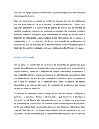 actuación en equipo colaborativo ofreciendo acciones negativas en las dinámicas
ofrecidas por la docente.
Bajo este panorama se persiste en la idea de accionar aun con la metodología
aplicada en el desarrollo de las actividades, para el crecimiento en conjunto de la
población estudiantil y la comunidad de padres de familia, con la finalidad de
modificar conductas negativas en acciones pro-sociales. Se considera necesario
entonces, continuar trabajando bajo modalidades de trabajo en equipo para el
desarrollo de habilidades sociales propias de las interacciones de los sujetos, la
colaboración y la cooperación, de forma que atienda la problemática de
hacinamiento que se manifiesta en el salón de clases, factor considerable para el
desarrollo de acciones negativas entre pares obstaculizando el trabajo en equipo.
Impacto en la escuela
Por su parte, la contribución en el diseño de ambientes de aprendizaje para
atender la problemática de infraestructura que se presenta en el jardín de niños
“Miguel Alemán”, incide en la creación de Talleres simultáneos. Entendiendo a
esta modalidad, como el medio para alcanzar los aprendizajes esperados de cada
una de las situaciones a su vez que, pretende dar solución a aspectos generados
por la falta de espacios en la institución tales como, el empleo de hábitos
alimenticios y de higiene así como, la regulación de emociones que genera
trabajar en espacios reducidos.
El ambiente es concebido como el conjunto de factores internos –biológicos y
químicos– y externos, –físicos y psicosociales– que favorecen o dificultan la
interacción social (Duarte s/f), bajo esta referencia se considera que el ambiente
de aprendizaje de la institución no favorece al desarrollo integral de los alumnos,
por lo que trabajar bajo modalidades alternas a las Situaciones Didácticas tales
como el Taller favoreció las interacciones sociales que se manifestaron en cada
uno de los Talleres de manera que, el implementar esta modalidad en paralelo con
 