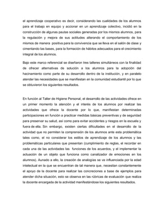 el aprendizaje cooperativo es decir, considerando las cualidades de los alumnos
para el trabajo en equipo y accionar en un aprendizaje colectivo, incidió en la
construcción de algunas pautas sociales generadas por los mismos alumnos, para
la regulación y mejora de sus actitudes alterando el comportamiento de los
mismos de manera positiva para la convivencia que se lleva en el salón de clase y
cimentando las bases, para la formación de hábitos adecuados para el crecimiento
integral de los alumnos.
Bajo este marco referencial se diseñaron tres talleres simultáneos con la finalidad
de ofrecer alternativas de solución a los alumnos para la adopción del
hacinamiento como parte de su desarrollo dentro de la institución, y en paralelo
atender las necesidades que se manifiestan en la comunidad estudiantil por lo que
se obtuvieron los siguientes resultados.
En función al Taller de Higiene Personal, el desarrollo de las actividades ofrece en
un primer momento la atención y el interés de los alumnos por realizar las
actividades que ofrece la docente por lo que, manifiestan determinadas
participaciones en función a practicar medidas básicas preventivas y de seguridad
para preservar su salud, así como para evitar accidentes y riesgos en la escuela y
fuera de ella. Sin embargo, existen ciertas dificultades en el desarrollo de la
actividad que no permiten la comprensión de los alumnos ante esta problemática
tales como, el no considerar los estilos de aprendizaje de los alumnos y las
problemáticas particulares que presentan (cumplimiento de reglas, el recordar en
cada una de las actividades las funciones de los acuerdos, y el implementar la
actuación de un objeto que funciona como canalizador de emociones en los
alumnos). Aunado a ello, la creación de analogías se ve influenciada por la edad
intelectual en la que se encuentran de tal manera que, necesitan constantemente
el apoyo de la docente para realizar las concreciones a base de ejemplos para
atender dicha situación, esto se observa en las rúbricas de evaluación que realiza
la docente encargada de la actividad manifestándose los siguientes resultados.
 