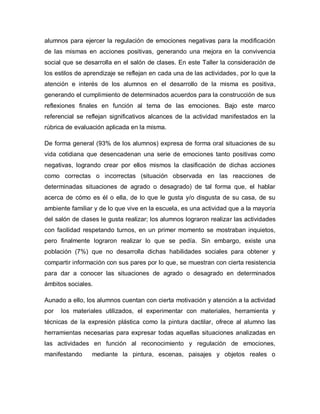 alumnos para ejercer la regulación de emociones negativas para la modificación
de las mismas en acciones positivas, generando una mejora en la convivencia
social que se desarrolla en el salón de clases. En este Taller la consideración de
los estilos de aprendizaje se reflejan en cada una de las actividades, por lo que la
atención e interés de los alumnos en el desarrollo de la misma es positiva,
generando el cumplimiento de determinados acuerdos para la construcción de sus
reflexiones finales en función al tema de las emociones. Bajo este marco
referencial se reflejan significativos alcances de la actividad manifestados en la
rúbrica de evaluación aplicada en la misma.
De forma general (93% de los alumnos) expresa de forma oral situaciones de su
vida cotidiana que desencadenan una serie de emociones tanto positivas como
negativas, logrando crear por ellos mismos la clasificación de dichas acciones
como correctas o incorrectas (situación observada en las reacciones de
determinadas situaciones de agrado o desagrado) de tal forma que, el hablar
acerca de cómo es él o ella, de lo que le gusta y/o disgusta de su casa, de su
ambiente familiar y de lo que vive en la escuela, es una actividad que a la mayoría
del salón de clases le gusta realizar; los alumnos lograron realizar las actividades
con facilidad respetando turnos, en un primer momento se mostraban inquietos,
pero finalmente lograron realizar lo que se pedía. Sin embargo, existe una
población (7%) que no desarrolla dichas habilidades sociales para obtener y
compartir información con sus pares por lo que, se muestran con cierta resistencia
para dar a conocer las situaciones de agrado o desagrado en determinados
ámbitos sociales.
Aunado a ello, los alumnos cuentan con cierta motivación y atención a la actividad
por los materiales utilizados, el experimentar con materiales, herramienta y
técnicas de la expresión plástica como la pintura dactilar, ofrece al alumno las
herramientas necesarias para expresar todas aquellas situaciones analizadas en
las actividades en función al reconocimiento y regulación de emociones,
manifestando mediante la pintura, escenas, paisajes y objetos reales o
 