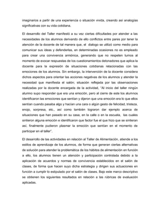 imaginarios a partir de una experiencia o situación vivida, creando así analogías
significativas con su vida cotidiana.
El desarrollo del Taller manifestó a su vez ciertas dificultades por atender a las
necesidades de los alumnos derivando de ello conflictos entre pares por tener la
atención de la docente de tal manera que, el dialogo se utilizó como medio para
comunicar sus ideas y defenderlas, en determinadas ocasiones no es empleado
para crear una convivencia armónica, generando que no respeten turnos al
momento de evocar respuestas de los cuestionamientos detonadores que aplica la
docente para la expresión de situaciones cotidianas relacionadas con las
emociones de los alumnos. Sin embargo, la intervención de la docente considera
dichos aspectos para orientar las acciones negativas de los alumnos y atender la
necesidad que manifiesta el salón; situación reflejada por las observaciones
realizadas por la docente encargada de la actividad, “Al inicio del taller ningún
alumno supo responder que era una emoción, pero al cierre de este los alumnos
identificaron las emociones que sentían y dijeron que una emoción era lo que ellos
sentían cuando pasaba algo y hacían una cara o algún gesto de felicidad, tristeza,
enojo, sorpresa, etc., así como también lograron dar ejemplo acerca de
situaciones que han pasado en su casa, en la calle o en la escuela, las cuales
sintieron alguna emoción e identificaron que factor fue el que hizo que se sintieran
así, finalmente pudieron plasmar la emoción que sentían en el momento de
participar en el taller”.
El desarrollo de las actividades en relación al Taller de Alimentación, atiende a los
estilos de aprendizaje de los alumnos, de forma que generan ciertas alternativas
de solución para atender la problemática de los hábitos de alimentación en función
a ello, los alumnos tienen un atención y participación controlada debido a la
aplicación de acuerdos y normas de convivencia establecidos en el salón de
clases, de forma que hacen suyo dicha estrategia y dirigen sus actuaciones en
función a cumplir lo estipulado por el salón de clases. Bajo este marco descriptivo
se obtienen los siguientes resultados en relación a las rúbricas de evaluación
aplicadas.
 