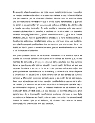 De acuerdo a las observaciones se inicia con un cuestionamiento que responden
de manera positiva en los alumnos al observar e indagar acerca de las actividades
que van a realizar por los materiales ofrecidos, de esta forma los alumnos tienen
una atención ante la actividad dado que el cuento es una herramienta a la que casi
no tienen el acercamiento y en consecuencia no tienen el hábito de estar leyendo
y resulta para ellos innovador. En este sentido la respuesta ante este primer
momento de la evaluación se refleja a través de las participaciones que tienen los
alumnos ante preguntas como: ¿qué es alimentación sana?, ¿qué es la comida
chatarra?, etc., de manera que la reflexión emitida por la lluvia de ideas conlleva a
los alumnos a identificar y analizar cada uno de los referentes en su vida cotidiana,
propiciando una participación diferente a los términos que ofrecen pero tienen un
tronco en común que es la alimentación sana, gracias a este referente se da paso
a las actividades de desarrollo
Las participaciones activas de la actividad demandan a los alumnos evocar el
cuento en aspectos centrales que fueron de su interés de manera que, en las
rúbricas de contenido y proceso se observa como resultado que los alumnos
tienen y muestran un alto interés, atención y comprensión del texto ya que son
capaces de evocar la secuencia de las acciones que ofrecen los personajes, sus
participaciones se ven orientadas por el interés y puntualidad que tienen respecto
a un tema que les causa ruido: la mala alimentación. En este sentido los alumnos
conocen y diferencian conceptos centrales para la ejecución de las actividades,
tales como alimentación, alimentos, nutrición, comida chatarra, comida sana, etc.,
de manera que trasladan los saberes a aspectos cotidianos para concretar mejor
el conocimiento adquirido y tener un referente inmediato en el momento de la
evaluación de la actividad. Gracias a esta actividad los alumnos reflejan una gran
aprehensión de la información manifestando acciones referentes a una dieta
correcta o una dieta mala, en función a las acciones que emiten los personajes del
cuento de manera que en su reflexión, los alumnos son capaces de tomar
decisiones para una solución ante esta situación.
 