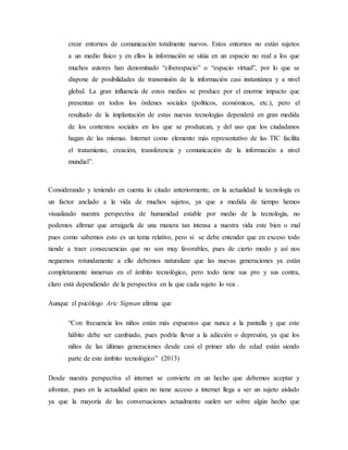 crear entornos de comunicación totalmente nuevos. Estos entornos no están sujetos
a un medio físico y en ellos la información se sitúa en un espacio no real a los que
muchos autores han denominado “ciberespacio” o “espacio virtual”, por lo que se
dispone de posibilidades de transmisión de la información casi instantánea y a nivel
global. La gran influencia de estos medios se produce por el enorme impacto que
presentan en todos los órdenes sociales (políticos, económicos, etc.), pero el
resultado de la implantación de estas nuevas tecnologías dependerá en gran medida
de los contextos sociales en los que se produzcan, y del uso que los ciudadanos
hagan de las mismas. Internet como elemento más representativo de las TIC facilita
el tratamiento, creación, transferencia y comunicación de la información a nivel
mundial”.
Considerando y teniendo en cuenta lo citado anteriormente, en la actualidad la tecnología es
un factor anclado a la vida de muchos sujetos, ya que a medida de tiempo hemos
visualizado nuestra perspectiva de humanidad estable por medio de la tecnología, no
podemos afirmar que arraigarla de una manera tan intensa a nuestra vida este bien o mal
pues como sabemos esto es un tema relativo, pero si se debe entender que en exceso todo
tiende a traer consecuencias que no son muy favorables, pues de cierto modo y así nos
neguemos rotundamente a ello debemos naturalizar que las nuevas generaciones ya están
completamente inmersas en el ámbito tecnológico, pero todo tiene sus pro y sus contra,
claro está dependiendo de la perspectiva en la que cada sujeto lo vea .
Aunque el psicólogo Aric Sigman afirma que
“Con frecuencia los niños están más expuestos que nunca a la pantalla y que este
hábito debe ser cambiado, pues podría llevar a la adicción o depresión, ya que los
niños de las últimas generaciones desde casi el primer año de edad están siendo
parte de este ámbito tecnológico” (2013)
Desde nuestra perspectiva el internet se convierte en un hecho que debemos aceptar y
afrontar, pues en la actualidad quien no tiene acceso a internet llega a ser un sujeto aislado
ya que la mayoría de las conversaciones actualmente suelen ser sobre algún hecho que
 