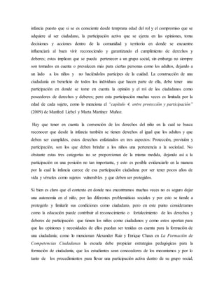 infancia puesto que si se es consciente desde temprana edad del rol y el compromiso que se
adquiere al ser ciudadano, la participación activa que se ejerza en las opiniones, toma
decisiones y acciones dentro de la comunidad y territorio en donde se encuentre
influenciará al buen vivir reconociendo y garantizando el cumplimiento de derechos y
deberes; estos implican que se pueda pertenecer a un grupo social, sin embargo no siempre
son tomados en cuenta o prevalecen más para ciertas personas como los adultos, dejando a
un lado a los niños y no haciéndolos participes de la cuidad. La construcción de una
ciudadanía en beneficio de todos los individuos que hacen parte de ella, debe tener una
participación en donde se tome en cuenta la opinión y el rol de los ciudadanos como
poseedores de derechos y deberes; pero esta participación muchas veces es limitada por la
edad de cada sujeto, como lo menciona el “capítulo 4, entre protección y participación”
(2009) de Manfred Liebel y Marta Martínez Muñoz.
Hay que tener en cuenta la convención de los derechos del niño en la cual se busca
reconocer que desde la infancia también se tienen derechos al igual que los adultos y que
deben ser cumplidos, estos derechos enfatizados en tres aspectos: Protección, provisión y
participación, son los que deben brindar a los niños una pertenencia a la sociedad. No
obstante estas tres categorías no se proporcionan de la misma medida, dejando así a la
participación en una posición no tan importante, y esto es posible evidenciarlo en la manera
por la cual la infancia carece de esa participación ciudadana por ser tener pocos años de
vida y vérseles como sujetos vulnerables y que deben ser protegidos.
Si bien es claro que el contexto en donde nos encontramos muchas veces no es seguro dejar
una autonomía en el niño, por las diferentes problemáticas sociales y por esto se tiende a
protegerlo y limitarle sus condiciones como ciudadano, pero en este punto consideramos
como la educación puede contribuir al reconocimiento o fortalecimiento de los derechos y
deberes de participación que tienen los niños como ciudadanos y como estos aportan para
que las opiniones y necesidades de ellos puedan ser tenidas en cuenta para la formación de
una ciudadanía; como lo mencionan Alexander Ruiz y Enrique Chaux en La Formación de
Competencias Ciudadanas la escuela debe propiciar estrategias pedagógicas para la
formación de ciudadanía, que los estudiantes sean conocedores de los mecanismos y por lo
tanto de los procedimientos para llevar una participación activa dentro de su grupo social,
 