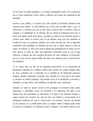 es decir darle un sentido pedagógico a las formas de participación dentro de la escuela para
que se vayan construyendo sujetos críticos y reflexivos que ejerzan una ciudadanía de alta
intensidad.
Nosotros como adultos y en nuestro caso como docentes en formación debemos tomar
conciencia para cambiar la visión indefensa que se tiene sobre los niños, niñas y aun en
adolescentes y motivarlos para que en ellos nazca un interés hacia la sociedad y hacía la
conquista y el cumplimiento de sus derechos. De esta manera la participación activa que se
busca en la infancia puede tomar fuerza y prevalecer en medio de otros derechos, porque si
nosotros como adultos no tenemos claro lo que debemos hacer para una ciudadanía en
beneficio de todos, no podremos establecer en los niños esta idea; por ende es importante
comprender como pedagogas en formación que para que se pueda mejorar la visión de
sujetos sin derechos, se debe crear desde la infancia una apropiación por la cuidad, y por lo
tanto generar en todos los niños una participación democrática activa la cual lo haga
reflexionar y empezar una vida consciente del poder que como ciudadano le corresponde,
que no se trate solo de dejarlos hablar sino tomar estas opiniones para la construcción de
una ciudadanía.
Si la escuela debe ser una de las principales promovedoras de la construcción de
participación ciudadana en la infancia, también debe transitar este camino mediante todas
las áreas académicas que se desarrollan en el curriculum de las instituciones educativas
(lenguaje, naturales, matemáticas, tecnología, arte, sociedad, etc.), para que de esta manera
se encuentre un sentido pedagógico más profundo acerca de la participación, convivencia y
ciudadanía y se haga énfasis en las habilidades de cada niño, niña y adolescente.
Teniendo en cuenta lo anterior nosotras como pedagogas en formación hemos tenido
experiencias y aprendizajes acerca del desarrollo y la construcción del sujeto en las
distintas áreas del conocimiento ya mencionadas a lo largo de las Vivencias Escolares y
aunque tenemos que reconocer que antes de tener esta reflexión y reconocimiento de la
participación ciudadana este tema lo veíamos ajeno a las anteriores vivencias; sin embargo
en esta instancia nos es posible hablar cómo en cualquier ámbito la infancia puede realizar
el ejercicio de ciudadanía. Si comenzamos desde el lenguaje y las distintas maneras en las
 