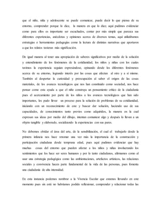 que el niño, niña y adolescente se puede comunicar, puede decir lo que piensa de su
entorno, comprender porque lo dice, la manera en que lo dice; aquí pudimos evidenciar
como para ellos es importante ser escuchados, contar por más simple que parezca sus
diferentes experiencias, anécdotas y opiniones acerca de diversos temas, aquí utilizábamos
estrategias o herramientas pedagogías como la lectura de distintas narrativas que aportaron
a que los relatos tuvieran más significación.
De igual manera al tener una apropiación de saberes significativos por medio de la solución
y entendimiento de los fenómenos de la cotidianidad, los niños y niñas con los cuales
tuvimos la experiencia seguían expresándose, opinando desde los diferentes fenómenos
acerca de su entorno, logrando interés por las cosas que afectan al otro y a sí mismo.
También al despertar la curiosidad y preocupación al saber el origen de las cosas
materiales, de los avances tecnológicos que nos han constituido como sociedad, nos hace
pensar como esta ayuda a que el niño construya un pensamiento crítico de la ciudadanía
pues el acercamiento por parte de los niños a los avances tecnológicos que han sido
importantes, los pudo llevar un proceso para la solución de problemas de su cotidianidad,
iniciando con un reconocimiento de este y buscar dar solución, haciendo uso de sus
capacidades, de conocimientos tanto previos como adquiridos, la manera en la cual
expresan sus ideas por medio del dibujo, intentan comunicar algo y después lo llevan a un
objeto tangible y elaborado, socializando la experiencias con sus pares.
No debemos olvidar el área del arte, de la sensibilización, el cual el trabajarlo desde la
primera infancia nos hace retomar una vez más la importancia de la construcción y
participación ciudadana desde temprana edad, pues aquí pudimos evidenciar que hay
muchas cosas del entorno que pueden afectar a los niños y niñas involucrando los
sentimientos que los hace ser seres humanos y por lo tanto ciudadanos, afirmamos como al
usar una estrategia pedagógica como las ambientaciones, artefactos artísticos, las relaciones
sociales y convivencia hacen parte fundamental de la vida de las personas, pues fomenta
una ciudadanía de alta intensidad.
En esta instancia podemos nombrar a la Vivencia Escolar que estamos llevando en este
momento pues sin está no habríamos podido reflexionar, comprender y relacionar todas las
 